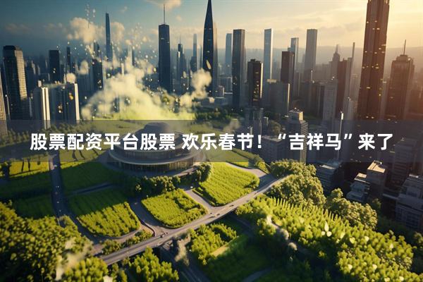 股票配资平台股票 欢乐春节！“吉祥马”来了