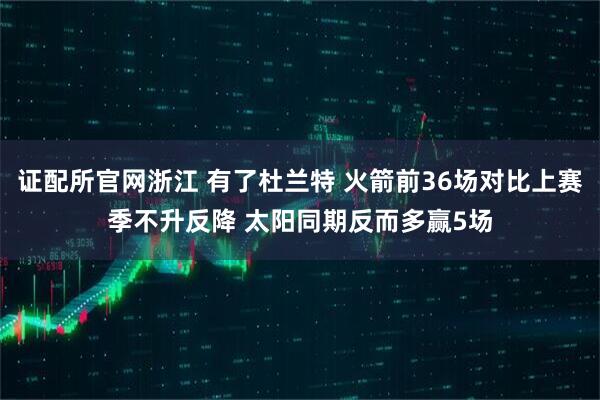 证配所官网浙江 有了杜兰特 火箭前36场对比上赛季不升反降 太阳同期反而多赢5场