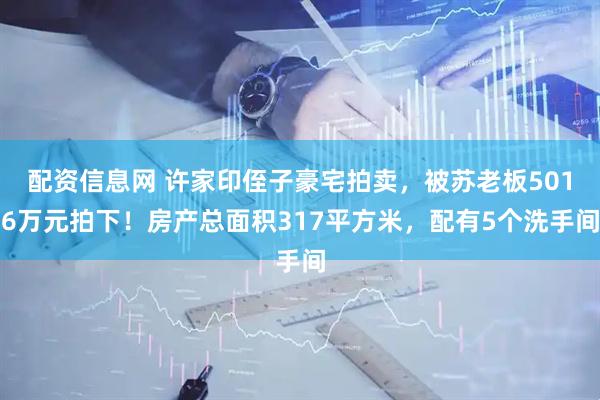 配资信息网 许家印侄子豪宅拍卖，被苏老板5016万元拍下！房产总面积317平方米，配有5个洗手间