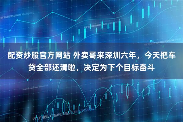 配资炒股官方网站 外卖哥来深圳六年，今天把车贷全部还清啦，决定为下个目标奋斗