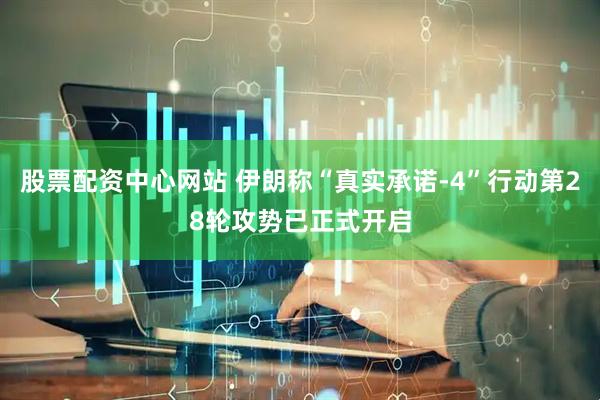 股票配资中心网站 伊朗称“真实承诺-4”行动第28轮攻势已正式开启