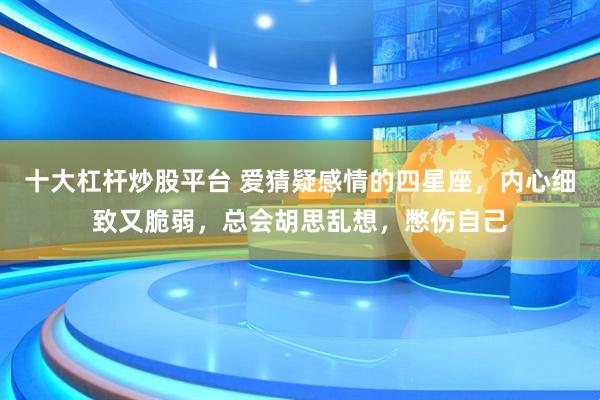 十大杠杆炒股平台 爱猜疑感情的四星座，内心细致又脆弱，总会胡思乱想，憋伤自己