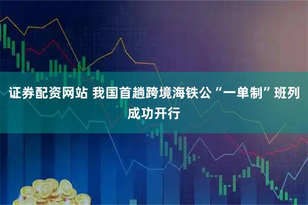 证券配资网站 我国首趟跨境海铁公“一单制”班列成功开行