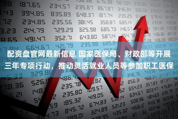 配资盘官网最新信息 国家医保局、财政部等开展三年专项行动，推动灵活就业人员等参加职工医保